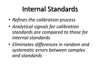 Internal Standards
• Refines the calibration process
• Analytical signals for calibration
standards are compared to those for
internal standards
• Eliminates differences in random and
systematic errors between samples
and standards
 