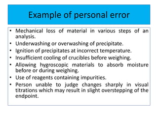 Example of personal error
• Mechanical loss of material in various steps of an
analysis.
• Underwashing or overwashing of precipitate.
• Ignition of precipitates at incorrect temperature.
• Insufficient cooling of crucibles before weighing.
• Allowing hygroscopic materials to absorb moisture
before or during weighing.
• Use of reagents containing impurities.
• Person unable to judge changes sharply in visual
titrations which may result in slight overstepping of the
endpoint.
 