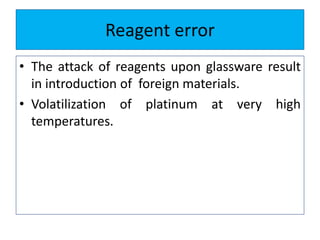 Reagent error
• The attack of reagents upon glassware result
in introduction of foreign materials.
• Volatilization of platinum at very high
temperatures.
 