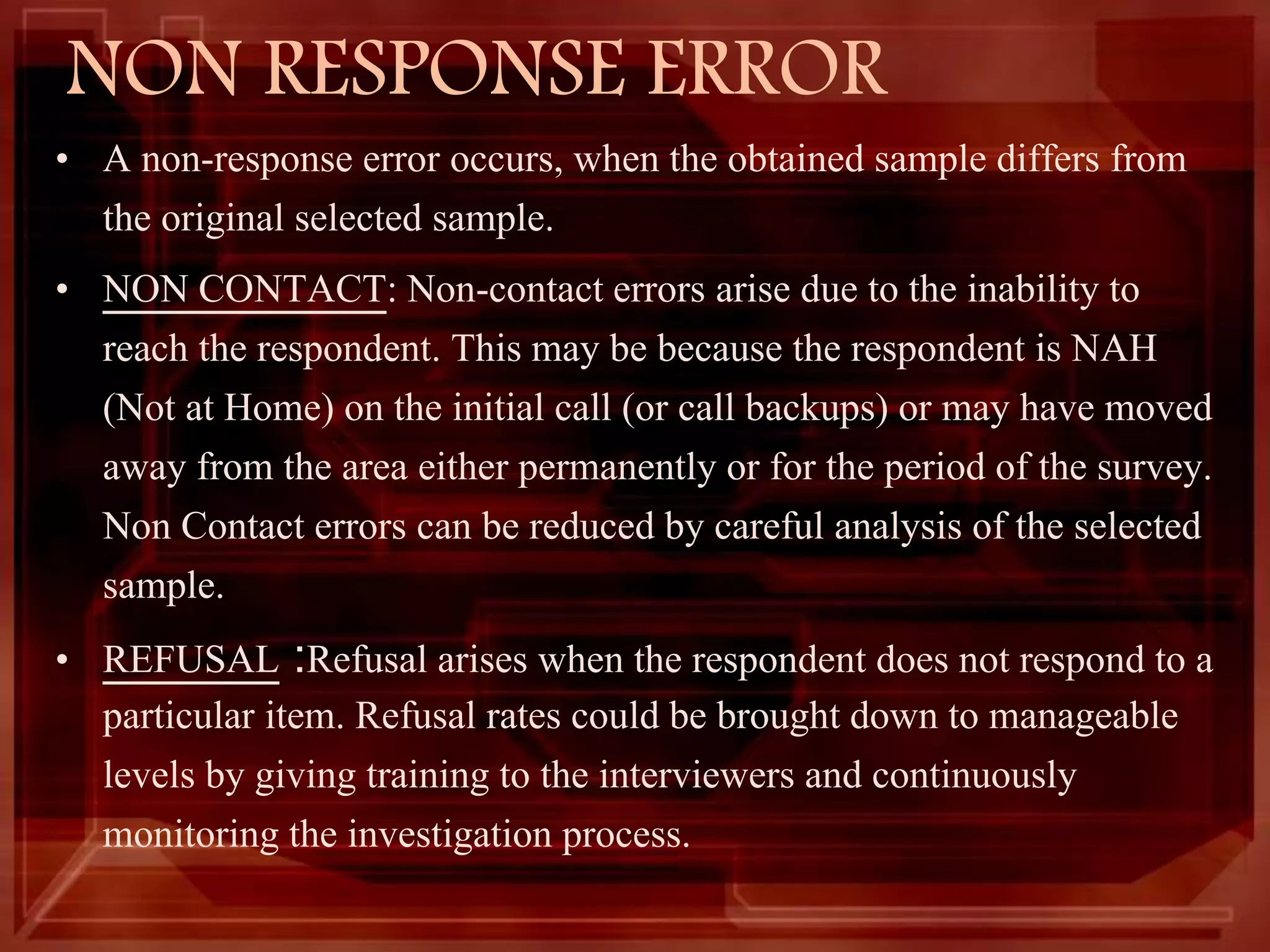 NON RESPONSE ERROR
• A non-response error occurs, when the obtained sample differs from
the original selected sample.
• NON CONTACT: Non-contact errors arise due to the inability to
reach the respondent. This may be because the respondent is NAH
(Not at Home) on the initial call (or call backups) or may have moved
away from the area either permanently or for the period of the survey.
Non Contact errors can be reduced by careful analysis of the selected
sample.
• REFUSAL :Refusal arises when the respondent does not respond to a
particular item. Refusal rates could be brought down to manageable
levels by giving training to the interviewers and continuously
monitoring the investigation process.
 