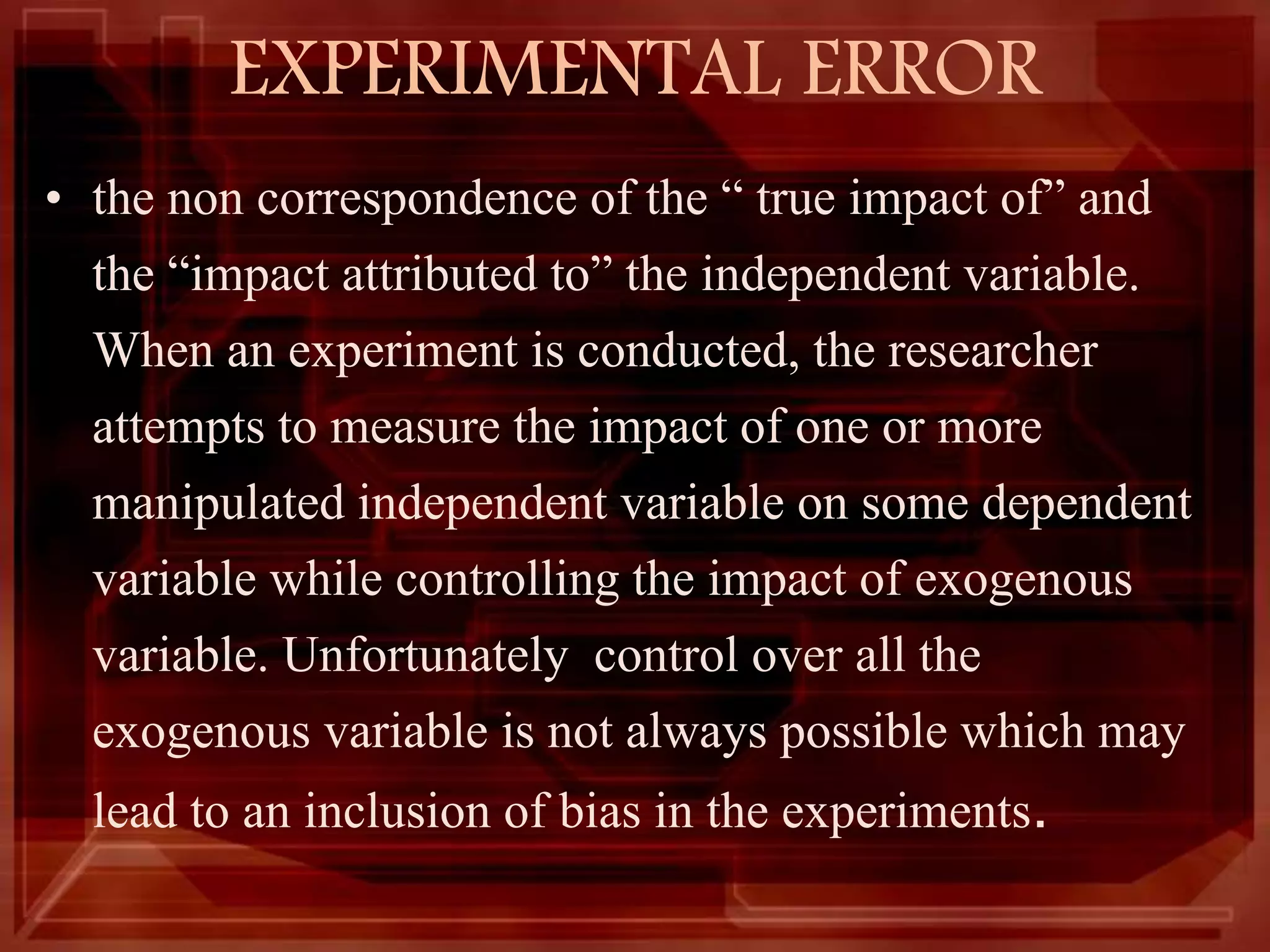EXPERIMENTAL ERROR
• the non correspondence of the “ true impact of” and
the “impact attributed to” the independent variable.
When an experiment is conducted, the researcher
attempts to measure the impact of one or more
manipulated independent variable on some dependent
variable while controlling the impact of exogenous
variable. Unfortunately control over all the
exogenous variable is not always possible which may
lead to an inclusion of bias in the experiments.
 