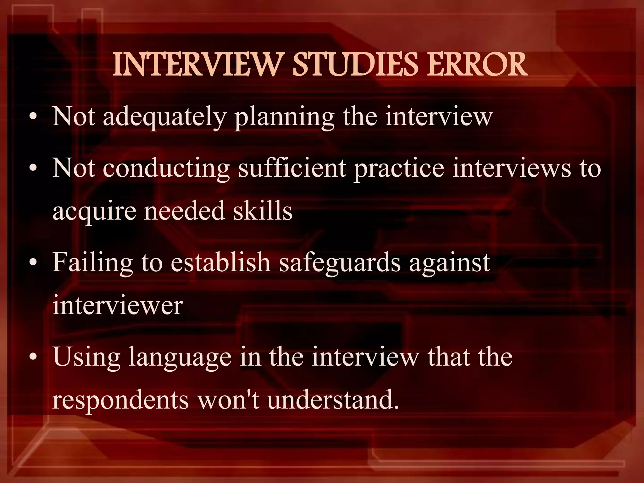 INTERVIEW STUDIES ERROR
• Not adequately planning the interview
• Not conducting sufficient practice interviews to
acquire needed skills
• Failing to establish safeguards against
interviewer
• Using language in the interview that the
respondents won't understand.
 