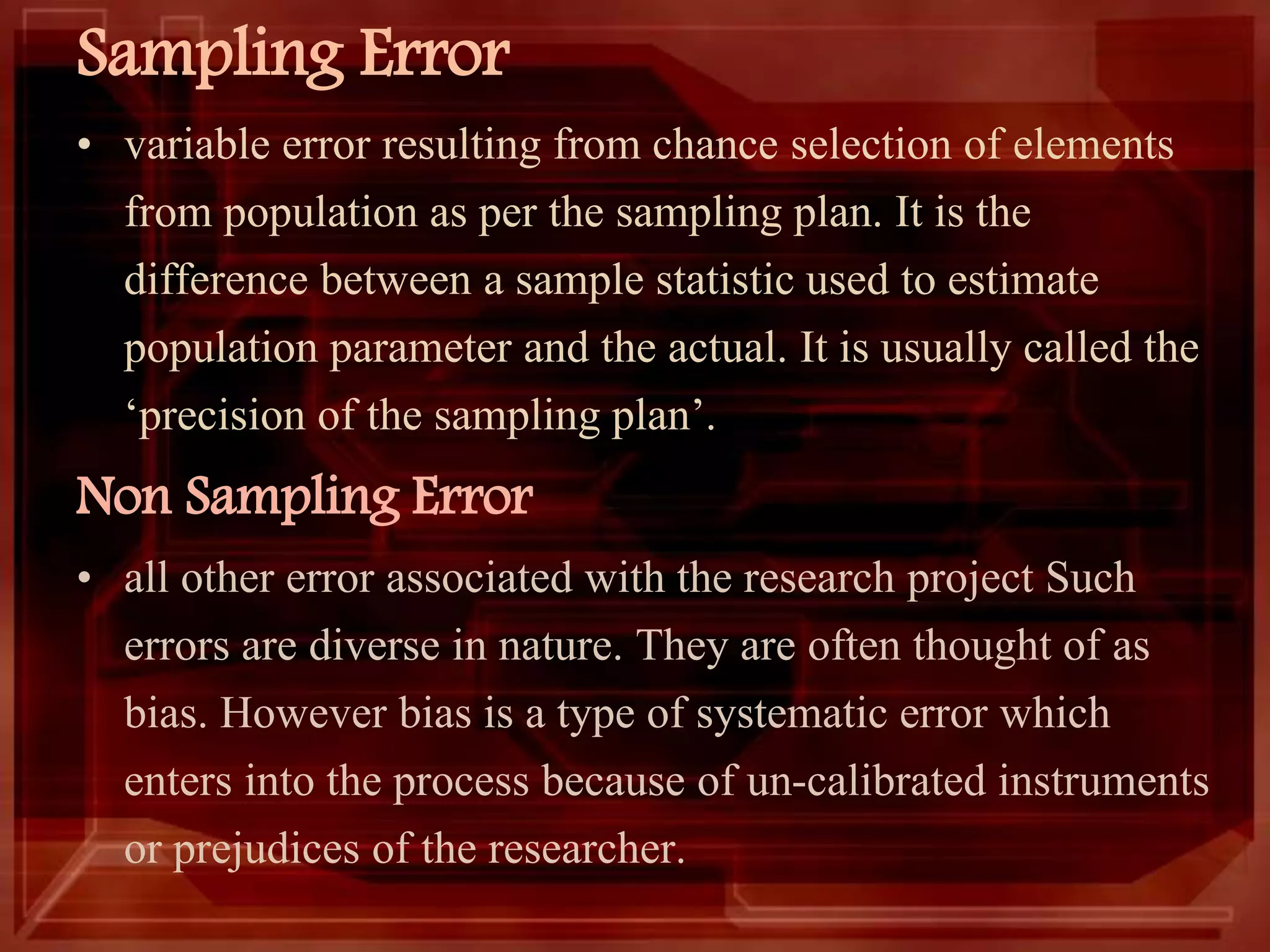 Sampling Error
• variable error resulting from chance selection of elements
from population as per the sampling plan. It is the
difference between a sample statistic used to estimate
population parameter and the actual. It is usually called the
‘precision of the sampling plan’.
Non Sampling Error
• all other error associated with the research project Such
errors are diverse in nature. They are often thought of as
bias. However bias is a type of systematic error which
enters into the process because of un-calibrated instruments
or prejudices of the researcher.
 
