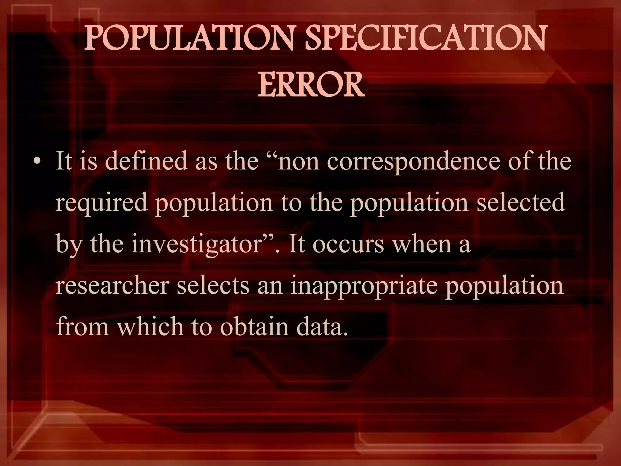 POPULATION SPECIFICATION
ERROR
• It is defined as the “non correspondence of the
required population to the population selected
by the investigator”. It occurs when a
researcher selects an inappropriate population
from which to obtain data.
 