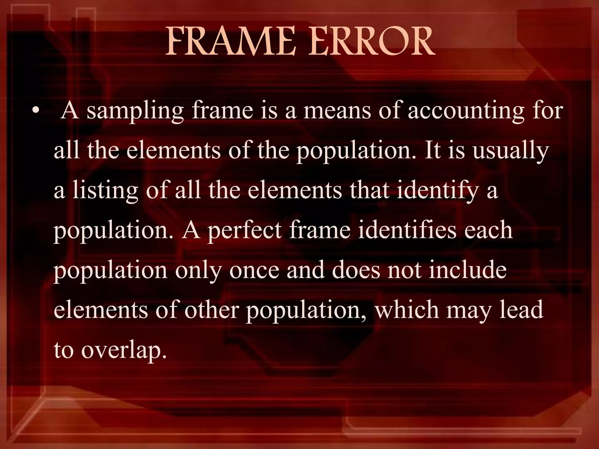 FRAME ERROR
• A sampling frame is a means of accounting for
all the elements of the population. It is usually
a listing of all the elements that identify a
population. A perfect frame identifies each
population only once and does not include
elements of other population, which may lead
to overlap.
 