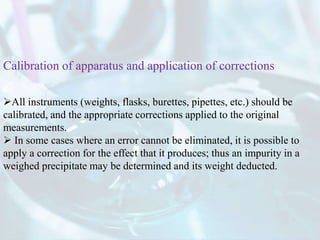 All instruments (weights, flasks, burettes, pipettes, etc.) should be
calibrated, and the appropriate corrections applied to the original
measurements.
 In some cases where an error cannot be eliminated, it is possible to
apply a correction for the effect that it produces; thus an impurity in a
weighed precipitate may be determined and its weight deducted.
Calibration of apparatus and application of corrections
 