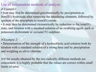 Example1:
• Iron may first be determined gravimetrically by precipitation as
iron(II1) hydroxide after removing the interfering elements, followed by
ignition of the precipitate to iron(II1) oxide.
• It may then be determined titrimetrically by reduction to the iron(I1)
state, and titration with a standard solution of an oxidising agent, such as
potassium dichromate or cerium(1V) sulphate.
Example 2:
• Determination of the strength of a hydrochloric acid solution both by
titration with a standard solution of a strong base and by precipitation
and weighing as silver chloride.
If the results obtained by the two radically different methods are
concordant, it is highly probable that the values are correct within small
limits of error.
Use of independent methods of analysis
 