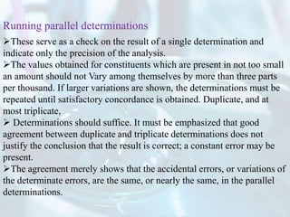 These serve as a check on the result of a single determination and
indicate only the precision of the analysis.
The values obtained for constituents which are present in not too small
an amount should not Vary among themselves by more than three parts
per thousand. If larger variations are shown, the determinations must be
repeated until satisfactory concordance is obtained. Duplicate, and at
most triplicate,
 Determinations should suffice. It must be emphasized that good
agreement between duplicate and triplicate determinations does not
justify the conclusion that the result is correct; a constant error may be
present.
The agreement merely shows that the accidental errors, or variations of
the determinate errors, are the same, or nearly the same, in the parallel
determinations.
Running parallel determinations
 