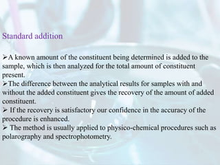 A known amount of the constituent being determined is added to the
sample, which is then analyzed for the total amount of constituent
present.
The difference between the analytical results for samples with and
without the added constituent gives the recovery of the amount of added
constituent.
 If the recovery is satisfactory our confidence in the accuracy of the
procedure is enhanced.
 The method is usually applied to physico-chemical procedures such as
polarography and spectrophotometry.
Standard addition
 