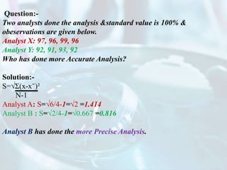 Question:-
Two analysts done the analysis &standard value is 100% &
obeservations are given below.
Analyst X: 97, 96, 99, 96
Analyst Y: 92, 91, 93, 92
Who has done more Accurate Analysis?
Solution:-
S=√Ʃ(x-x⁻)²
N-1
Analyst A: S=√6/4-1=√2 =1.414
Analyst B : S=√2/4-1=√0.667 =0.816
Analyst B has done the more Precise Analysis.
 