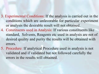 3. Experimental Conditions: If the analysis is carried out in the
conditions which are unfavorable for particular experiment
or analysis the desirable result will not obtained.
4. Constituents used in Analysis: If various constituents like
standard, Solvents, Reagents etc used in analysis are not of
desired quality and purity the results will be obtained with
errors.
5. Procedure: If analytical Procedure used in analysis is not
validated and if validated but not followed carefully the
errors in the results will obtained.
 