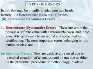 Errors that may be broadly divided into two heads,
namely : (i) Determinate (systematic)Errors
(ii)Indeterminate (random) Errors
1. Determinate (Systematic) Errors –These are errors that
possess a definite value with a reasonable cause and these
avoidable errors may be measured and accounted for
rectification. The most important errors belonging to this
particular class are :
(a) Personal Errors : They are exclusively caused due to
‘personal equation’ of an analyst and do not due to either
on the prescribed procedure or methodology involved.
TYPES OF ERRORS
 
