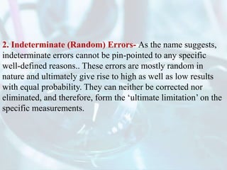 2. Indeterminate (Random) Errors- As the name suggests,
indeterminate errors cannot be pin-pointed to any specific
well-defined reasons.. These errors are mostly random in
nature and ultimately give rise to high as well as low results
with equal probability. They can neither be corrected nor
eliminated, and therefore, form the ‘ultimate limitation’ on the
specific measurements.
 