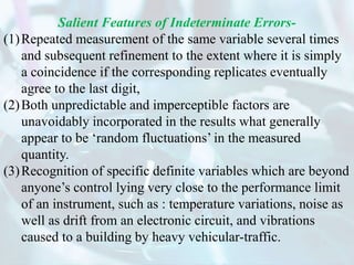 Salient Features of Indeterminate Errors-
(1)Repeated measurement of the same variable several times
and subsequent refinement to the extent where it is simply
a coincidence if the corresponding replicates eventually
agree to the last digit,
(2)Both unpredictable and imperceptible factors are
unavoidably incorporated in the results what generally
appear to be ‘random fluctuations’ in the measured
quantity.
(3)Recognition of specific definite variables which are beyond
anyone’s control lying very close to the performance limit
of an instrument, such as : temperature variations, noise as
well as drift from an electronic circuit, and vibrations
caused to a building by heavy vehicular-traffic.
 