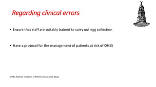 Regarding clinical errors
• Ensure that staff are suitably trained to carry out egg collection.
• Have a protocol for the management of patients at risk of OHSS
(HFEA Adverse incidents in fertility clinics 2010-2012)
 