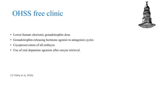 OHSS free clinic
• Lower human chorionic gonadotrophin dose
• Gonadotrophin-releasing hormone agonist in antagonist cycles
• Cryopreservation of all embryos
• Use of oral dopamine agonists after oocyte retrieval.
( El Tokhy et al, 2016)
 