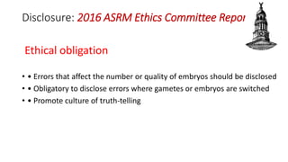 Disclosure: 2016 ASRM Ethics Committee Report
Ethical obligation
• • Errors that affect the number or quality of embryos should be disclosed
• • Obligatory to disclose errors where gametes or embryos are switched
• • Promote culture of truth-telling
 