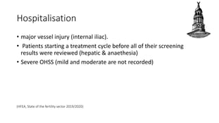 Hospitalisation
• major vessel injury (internal iliac).
• Patients starting a treatment cycle before all of their screening
results were reviewed (hepatic & anaethesia)
• Severe OHSS (mild and moderate are not recorded)
(HFEA, State of the fertility sector 2019/2020)
 