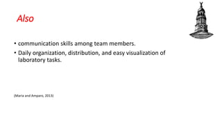Also
• communication skills among team members.
• Daily organization, distribution, and easy visualization of
laboratory tasks.
(Maria and Amparo, 2013)
 