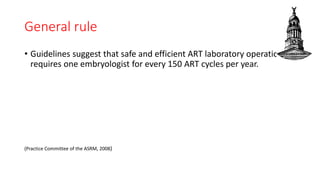 General rule
• Guidelines suggest that safe and efficient ART laboratory operation
requires one embryologist for every 150 ART cycles per year.
(Practice Committee of the ASRM, 2008)
 