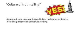 “Culture of truth-telling”
• People will trust you more if you told them the hard to say/hard to
hear things that everyone else was avoiding.
 