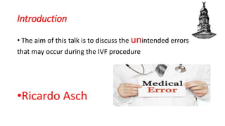 Introduction
• The aim of this talk is to discuss the unintended errors
that may occur during the IVF procedure
•Ricardo Asch
 