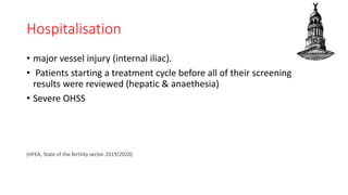 Hospitalisation
• major vessel injury (internal iliac).
• Patients starting a treatment cycle before all of their screening
results were reviewed (hepatic & anaethesia)
• Severe OHSS
(HFEA, State of the fertility sector 2019/2020)
 