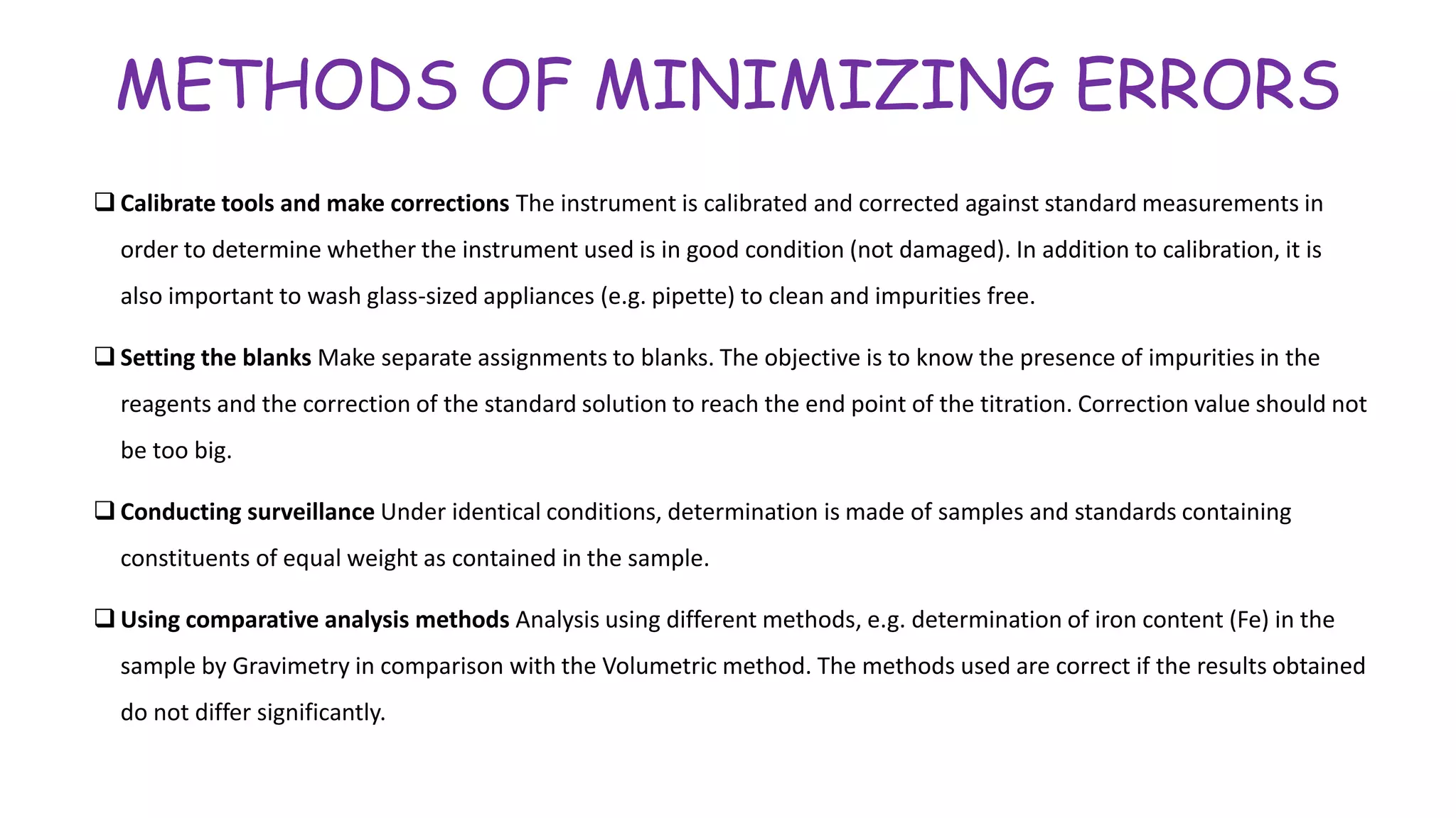 METHODS OF MINIMIZING ERRORS
 Calibrate tools and make corrections The instrument is calibrated and corrected against standard measurements in
order to determine whether the instrument used is in good condition (not damaged). In addition to calibration, it is
also important to wash glass-sized appliances (e.g. pipette) to clean and impurities free.
 Setting the blanks Make separate assignments to blanks. The objective is to know the presence of impurities in the
reagents and the correction of the standard solution to reach the end point of the titration. Correction value should not
be too big.
 Conducting surveillance Under identical conditions, determination is made of samples and standards containing
constituents of equal weight as contained in the sample.
 Using comparative analysis methods Analysis using different methods, e.g. determination of iron content (Fe) in the
sample by Gravimetry in comparison with the Volumetric method. The methods used are correct if the results obtained
do not differ significantly.
 