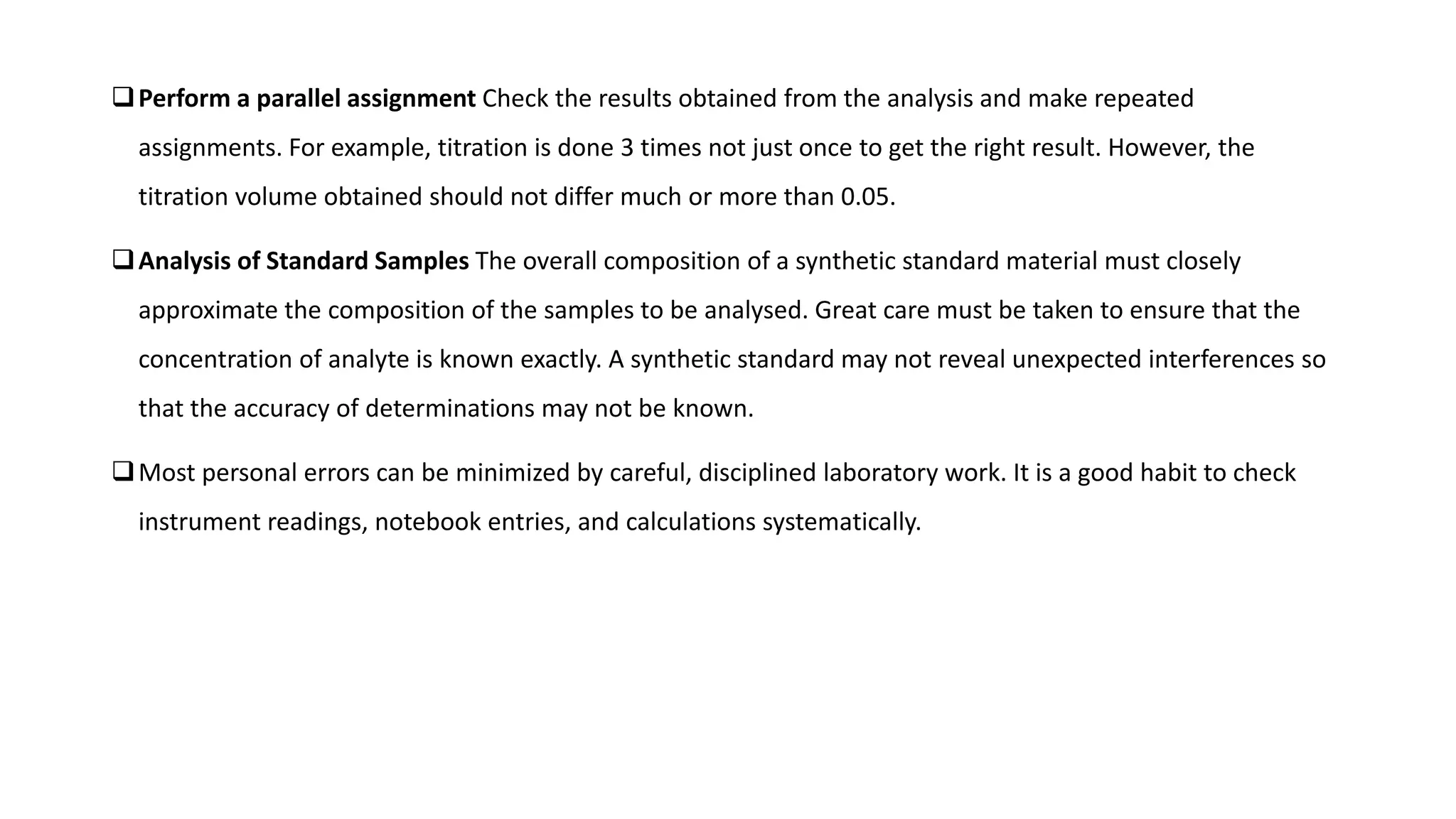 Perform a parallel assignment Check the results obtained from the analysis and make repeated
assignments. For example, titration is done 3 times not just once to get the right result. However, the
titration volume obtained should not differ much or more than 0.05.
Analysis of Standard Samples The overall composition of a synthetic standard material must closely
approximate the composition of the samples to be analysed. Great care must be taken to ensure that the
concentration of analyte is known exactly. A synthetic standard may not reveal unexpected interferences so
that the accuracy of determinations may not be known.
Most personal errors can be minimized by careful, disciplined laboratory work. It is a good habit to check
instrument readings, notebook entries, and calculations systematically.
 