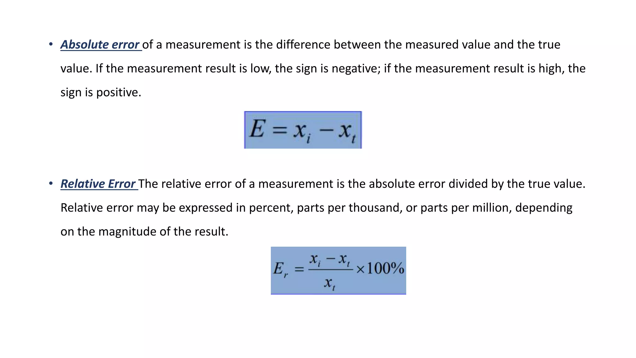 • Absolute error of a measurement is the difference between the measured value and the true
value. If the measurement result is low, the sign is negative; if the measurement result is high, the
sign is positive.
• Relative Error The relative error of a measurement is the absolute error divided by the true value.
Relative error may be expressed in percent, parts per thousand, or parts per million, depending
on the magnitude of the result.
 