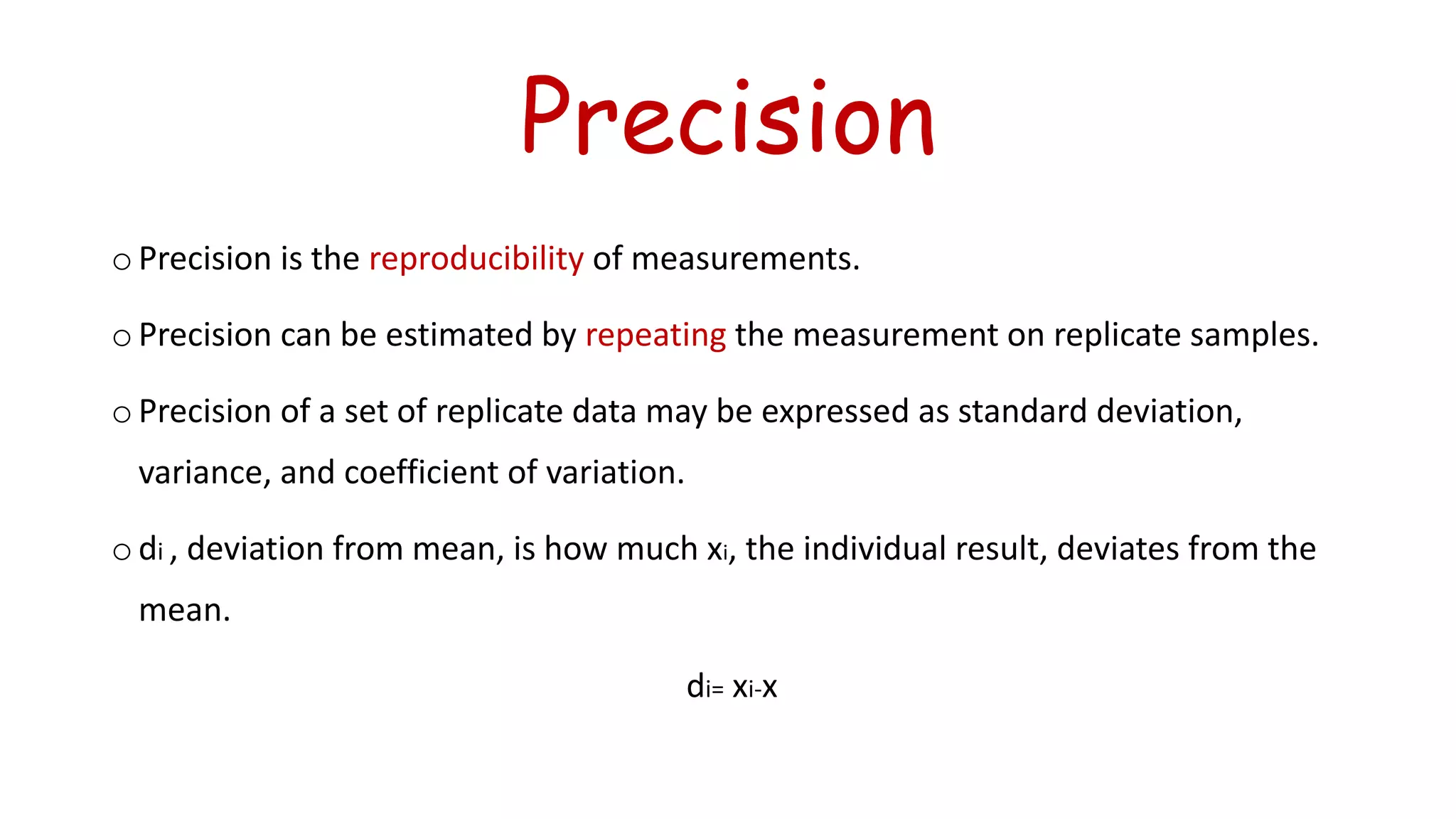 Precision
o Precision is the reproducibility of measurements.
o Precision can be estimated by repeating the measurement on replicate samples.
o Precision of a set of replicate data may be expressed as standard deviation,
variance, and coefficient of variation.
o di , deviation from mean, is how much xi, the individual result, deviates from the
mean.
di= xi-x
 
