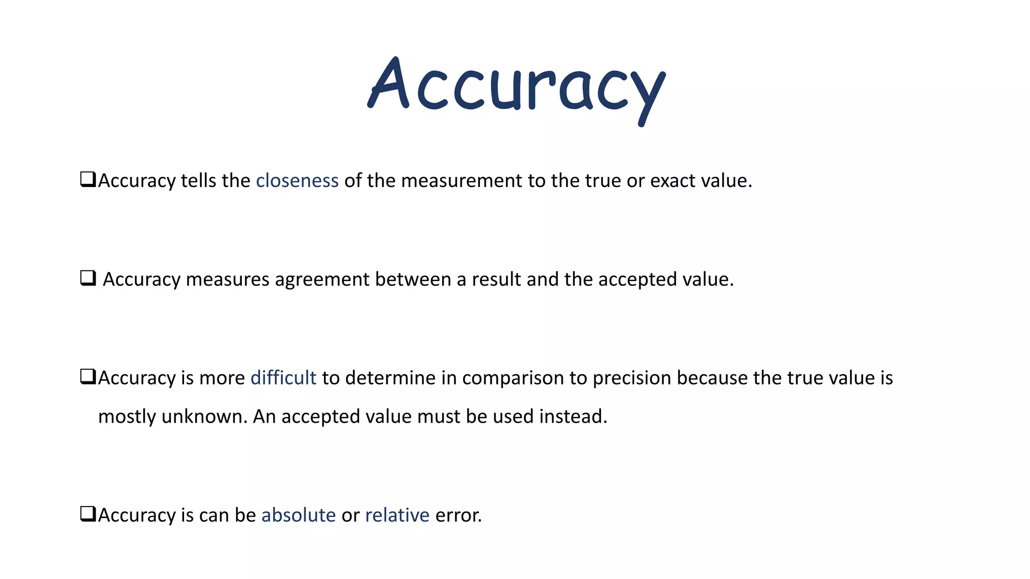 Accuracy
Accuracy tells the closeness of the measurement to the true or exact value.
 Accuracy measures agreement between a result and the accepted value.
Accuracy is more difficult to determine in comparison to precision because the true value is
mostly unknown. An accepted value must be used instead.
Accuracy is can be absolute or relative error.
 