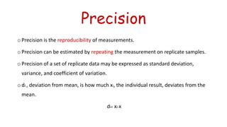 Precision
o Precision is the reproducibility of measurements.
o Precision can be estimated by repeating the measurement on replicate samples.
o Precision of a set of replicate data may be expressed as standard deviation,
variance, and coefficient of variation.
o di , deviation from mean, is how much xi, the individual result, deviates from the
mean.
di= xi-x
 