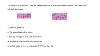 The measure of precision is called the average deviation or coefficient of variation (KV). The formula for
calculating accuracy:
S: Standard deviation
X: The value of each observation
x bar: The average value of each observation
N: Number of data / Number of observations
A method is said to have good accuracy if KV is less than 3%.
 