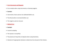  Error Instruments and Reagents
 Error analysts when using instruments or choosing reagents.
 Example:
 Instruments / tools used are not calibrated before use.
 The dirty burette is not cleaned before use
 The reagents used are not pure.
 Method Error
 Example:
 Incorrect sampling
 The reaction is not perfect.
 The presence of impurities on deposits when using Gravimetry.
 Selection of inappropriate indicators to determine the end point of the titration.
 
