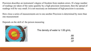 Precision describes an instrument’s degree of freedom from random errors. If a large number
of readings are taken of the same quantity by a high precision instrument, then the spread of
readings will be very small. It is not necessary an instrument of high precision is accurate.
How close a series of measurements are to one another Precision is determined by more than
one measurement
Depends on the skill of the person measuring
The density of water is 1.00 g/mL
.88
.89
.87
 