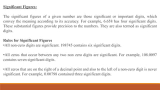 Significant Figures:
The significant figures of a given number are those significant or important digits, which
convey the meaning according to its accuracy. For example, 6.658 has four significant digits.
These substantial figures provide precision to the numbers. They are also termed as significant
digits.
Rules for Significant Figures
•All non-zero digits are significant. 198745 contains six significant digits.
•All zeros that occur between any two non zero digits are significant. For example, 108.0097
contains seven significant digits.
•All zeros that are on the right of a decimal point and also to the left of a non-zero digit is never
significant. For example, 0.00798 contained three significant digits.
 