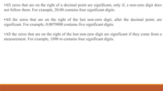 •All zeros that are on the right of a decimal point are significant, only if, a non-zero digit does
not follow them. For example, 20.00 contains four significant digits.
•All the zeros that are on the right of the last non-zero digit, after the decimal point, are
significant. For example, 0.0079800 contains five significant digits.
•All the zeros that are on the right of the last non-zero digit are significant if they come from a
measurement. For example, 1090 m contains four significant digits.
 