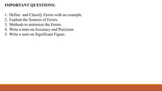 IMPORTANT QUESTIONS:
1. Define and Classify Errors with an example.
2. Explain the Sources of Errors.
3. Methods to minimize the Errors.
4. Write a note on Accuracy and Precision.
5. Write a note on Significant Figure.
 