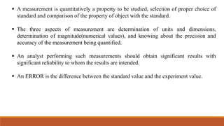  A measurement is quantitatively a property to be studied, selection of proper choice of
standard and comparison of the property of object with the standard.
 The three aspects of measurement are determination of units and dimensions,
determination of magnitude(numerical values), and knowing about the precision and
accuracy of the measurement being quantified.
 An analyst performing such measurements should obtain significant results with
significant reliability to whom the results are intended.
 An ERROR is the difference between the standard value and the experiment value.
 