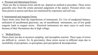 a. Personal and Operational Errors:
These are due to manual errors and do not depend on method or procedure. These errors
generally arise from the erratic personal judgement of the analyst. Personal errors vary
from person to person and these are minimized by experience and self care.
b. Instrumental and reagents Errors:
These errors arise from the imperfection of instruments. Ex: Use of unadjusted balance,
utilization of uncalibrated glassware, use of uncalibrated instruments, use of low grade
reagents leads to reagent errors. Electrical instruments are more cause to such errors
because of their fluctuations due to high voltage.
c. Method Errors:
These errors are due to incorrect sampling and incomplete reaction. These types of errors
are difficult to correct. Ex: In gravimetry: these errors occurs in different steps due to
insolubility of precipitates, co-precipitate, post-precipitate & decomposition.
 