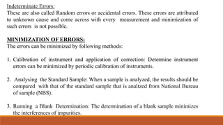 Indeterminate Errors:
These are also called Random errors or accidental errors. These errors are attributed
to unknown cause and come across with every measurement and minimization of
such errors is not possible.
MINIMIZATION OF ERRORS:
The errors can be minimized by following methods:
1. Calibration of instrument and application of correction: Determine instrument
errors can be minimized by periodic calibration of instruments.
2. Analysing the Standard Sample: When a sample is analyzed, the results should be
compared with that of the standard sample that is analtzed from National Bureau
of sample (NBS).
3. Running a Blank Determination: The determination of a blank sample minimizes
the interferences of impurities.
 