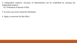 4. Independent Analysis: Accuracy of determination can be established by carrying out
independent analysis.
Ex: Estimation of amount of HcL
5. In some case errors cannot be eliminated.
6. Apply a correction for that effect.
 