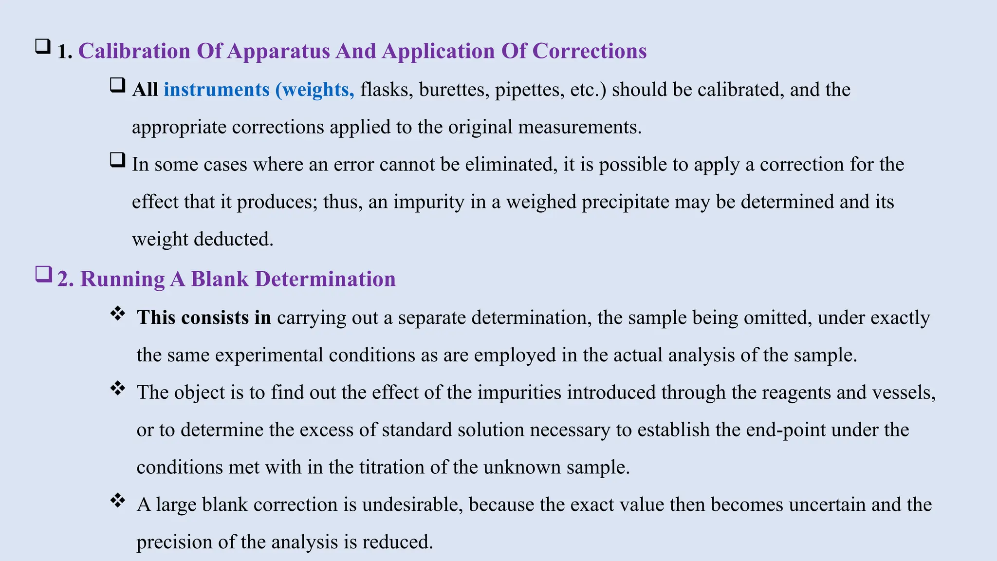  1. Calibration Of Apparatus And Application Of Corrections
 All instruments (weights, flasks, burettes, pipettes, etc.) should be calibrated, and the
appropriate corrections applied to the original measurements.
 In some cases where an error cannot be eliminated, it is possible to apply a correction for the
effect that it produces; thus, an impurity in a weighed precipitate may be determined and its
weight deducted.
2. Running A Blank Determination
 This consists in carrying out a separate determination, the sample being omitted, under exactly
the same experimental conditions as are employed in the actual analysis of the sample.
 The object is to find out the effect of the impurities introduced through the reagents and vessels,
or to determine the excess of standard solution necessary to establish the end-point under the
conditions met with in the titration of the unknown sample.
 A large blank correction is undesirable, because the exact value then becomes uncertain and the
precision of the analysis is reduced.
 
