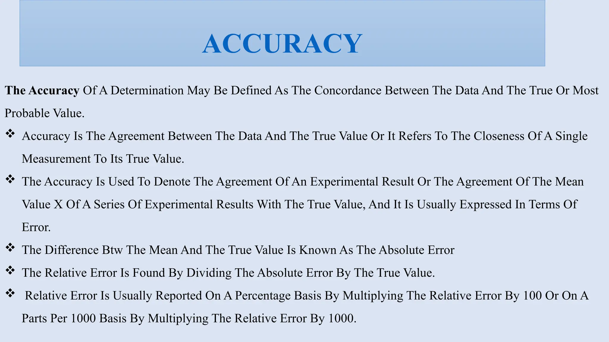 The Accuracy Of A Determination May Be Defined As The Concordance Between The Data And The True Or Most
Probable Value.
 Accuracy Is The Agreement Between The Data And The True Value Or It Refers To The Closeness Of A Single
Measurement To Its True Value.
 The Accuracy Is Used To Denote The Agreement Of An Experimental Result Or The Agreement Of The Mean
Value X Of A Series Of Experimental Results With The True Value, And It Is Usually Expressed In Terms Of
Error.
 The Difference Btw The Mean And The True Value Is Known As The Absolute Error
 The Relative Error Is Found By Dividing The Absolute Error By The True Value.
 Relative Error Is Usually Reported On A Percentage Basis By Multiplying The Relative Error By 100 Or On A
Parts Per 1000 Basis By Multiplying The Relative Error By 1000.
ACCURACY
 