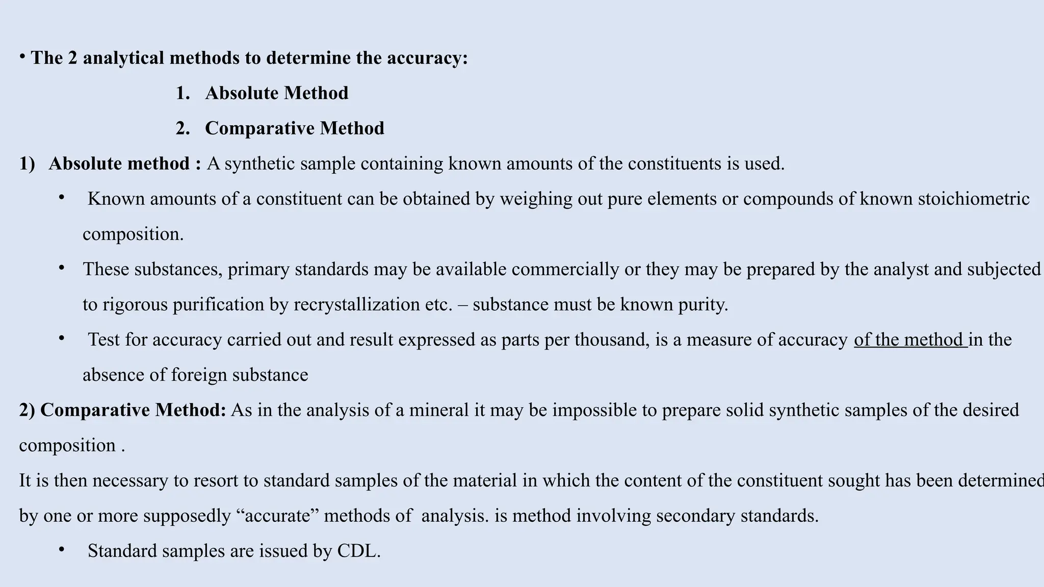 • The 2 analytical methods to determine the accuracy:
1. Absolute Method
2. Comparative Method
1) Absolute method : A synthetic sample containing known amounts of the constituents is used.
• Known amounts of a constituent can be obtained by weighing out pure elements or compounds of known stoichiometric
composition.
• These substances, primary standards may be available commercially or they may be prepared by the analyst and subjected
to rigorous purification by recrystallization etc. – substance must be known purity.
• Test for accuracy carried out and result expressed as parts per thousand, is a measure of accuracy of the method in the
absence of foreign substance
2) Comparative Method: As in the analysis of a mineral it may be impossible to prepare solid synthetic samples of the desired
composition .
It is then necessary to resort to standard samples of the material in which the content of the constituent sought has been determined
by one or more supposedly “accurate” methods of analysis. is method involving secondary standards.
• Standard samples are issued by CDL.
 