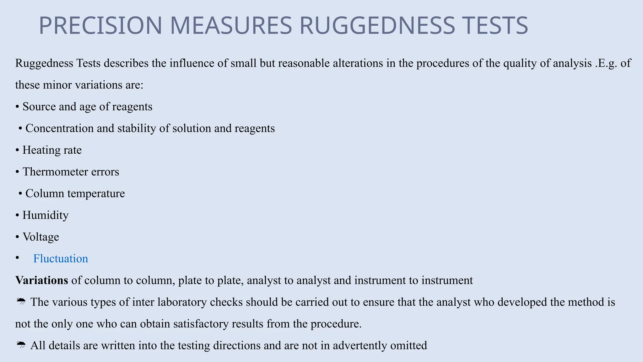 PRECISION MEASURES RUGGEDNESS TESTS
Ruggedness Tests describes the influence of small but reasonable alterations in the procedures of the quality of analysis .E.g. of
these minor variations are:
• Source and age of reagents
• Concentration and stability of solution and reagents
• Heating rate
• Thermometer errors
• Column temperature
• Humidity
• Voltage
• Fluctuation
Variations of column to column, plate to plate, analyst to analyst and instrument to instrument
 The various types of inter laboratory checks should be carried out to ensure that the analyst who developed the method is
not the only one who can obtain satisfactory results from the procedure.
 All details are written into the testing directions and are not in advertently omitted
 