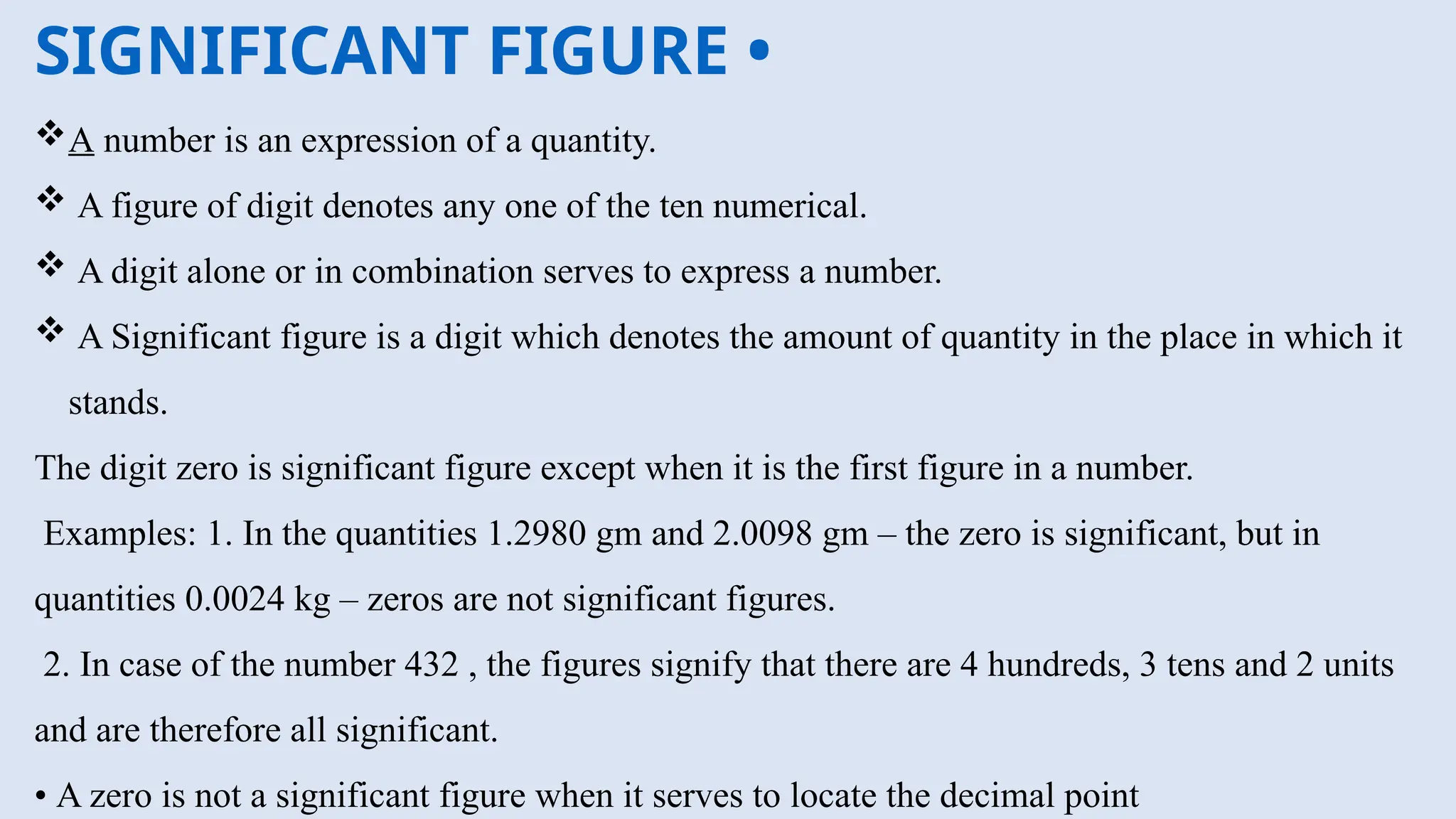 SIGNIFICANT FIGURE •
A number is an expression of a quantity.
 A figure of digit denotes any one of the ten numerical.
 A digit alone or in combination serves to express a number.
 A Significant figure is a digit which denotes the amount of quantity in the place in which it
stands.
The digit zero is significant figure except when it is the first figure in a number.
Examples: 1. In the quantities 1.2980 gm and 2.0098 gm – the zero is significant, but in
quantities 0.0024 kg – zeros are not significant figures.
2. In case of the number 432 , the figures signify that there are 4 hundreds, 3 tens and 2 units
and are therefore all significant.
• A zero is not a significant figure when it serves to locate the decimal point
 