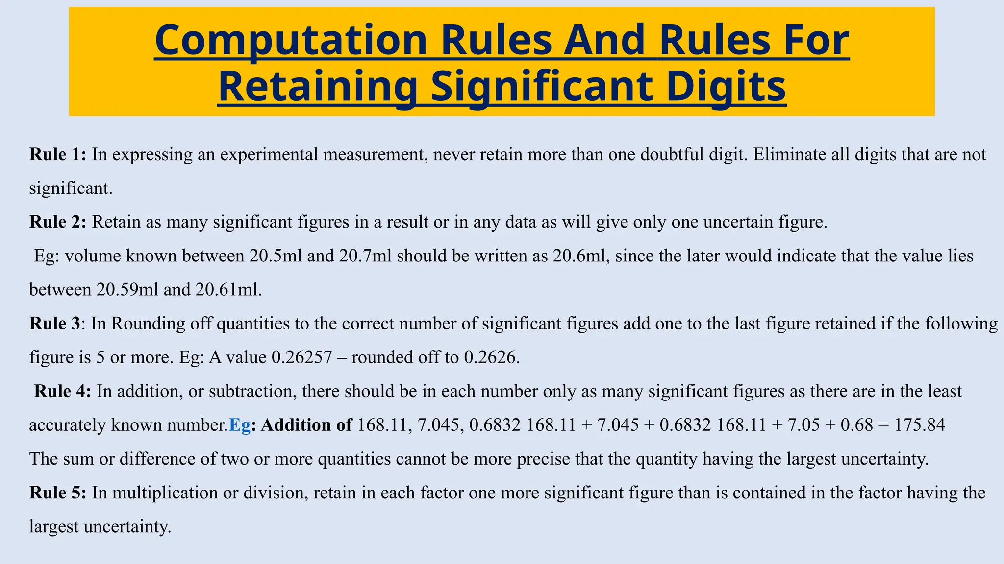 Computation Rules And Rules For
Retaining Significant Digits
Rule 1: In expressing an experimental measurement, never retain more than one doubtful digit. Eliminate all digits that are not
significant.
Rule 2: Retain as many significant figures in a result or in any data as will give only one uncertain figure.
Eg: volume known between 20.5ml and 20.7ml should be written as 20.6ml, since the later would indicate that the value lies
between 20.59ml and 20.61ml.
Rule 3: In Rounding off quantities to the correct number of significant figures add one to the last figure retained if the following
figure is 5 or more. Eg: A value 0.26257 – rounded off to 0.2626.
Rule 4: In addition, or subtraction, there should be in each number only as many significant figures as there are in the least
accurately known number.Eg: Addition of 168.11, 7.045, 0.6832 168.11 + 7.045 + 0.6832 168.11 + 7.05 + 0.68 = 175.84
The sum or difference of two or more quantities cannot be more precise that the quantity having the largest uncertainty.
Rule 5: In multiplication or division, retain in each factor one more significant figure than is contained in the factor having the
largest uncertainty.
 