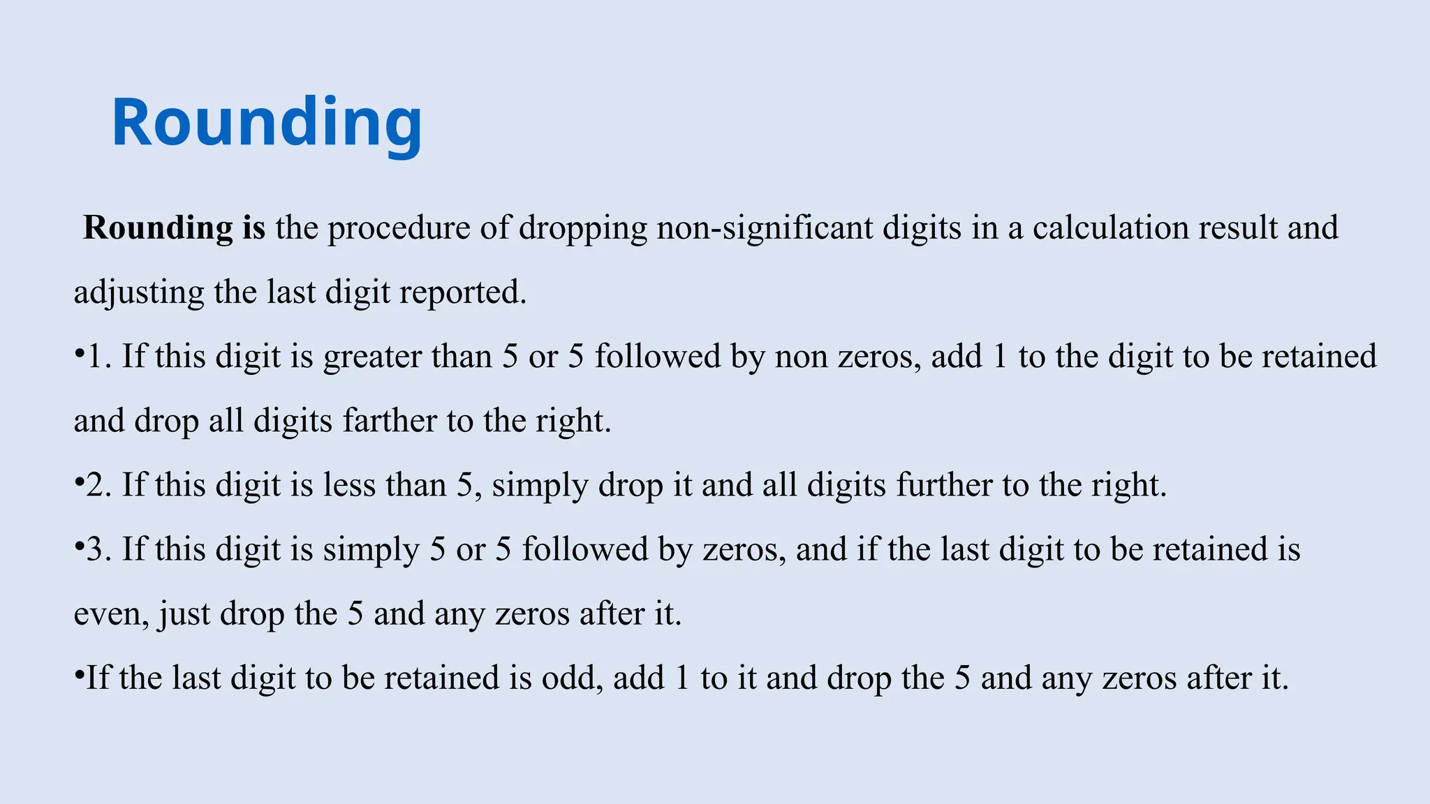 Rounding
Rounding is the procedure of dropping non-significant digits in a calculation result and
adjusting the last digit reported.
•1. If this digit is greater than 5 or 5 followed by non zeros, add 1 to the digit to be retained
and drop all digits farther to the right.
•2. If this digit is less than 5, simply drop it and all digits further to the right.
•3. If this digit is simply 5 or 5 followed by zeros, and if the last digit to be retained is
even, just drop the 5 and any zeros after it.
•If the last digit to be retained is odd, add 1 to it and drop the 5 and any zeros after it.
 